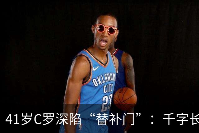 41岁C罗深陷“替补门”：千字长文难掩尴尬，一代球王终难胜时间